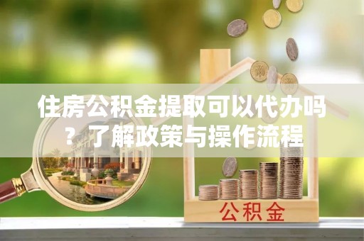 宜兴住房公积金提取可以代办吗？了解政策与操作流程