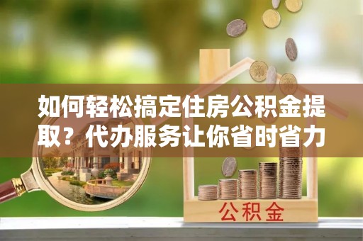 宜兴如何轻松搞定住房公积金提取？代办服务让你省时省力