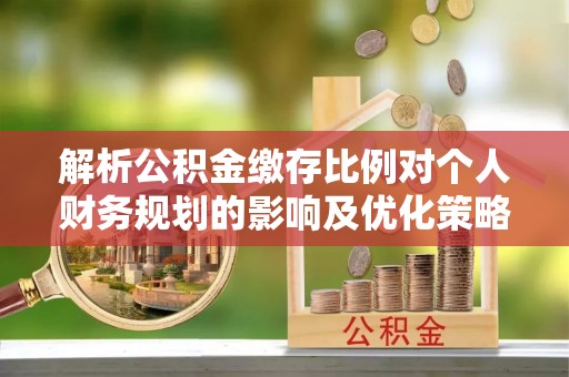 宜兴解析公积金缴存比例对个人财务规划的影响及优化策略