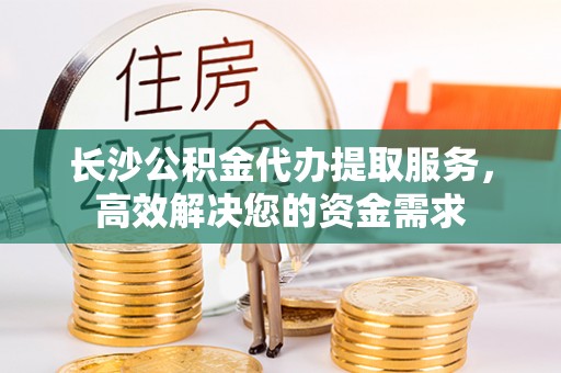 宜兴长沙公积金代办提取服务，高效解决您的资金需求