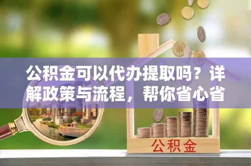 宜兴公积金可以代办提取吗？详解政策与流程，帮你省心省力