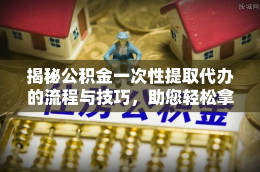 宜兴揭秘公积金一次性提取代办的流程与技巧，助您轻松拿钱！