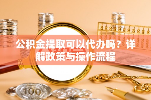 宜兴公积金提取可以代办吗？详解政策与操作流程