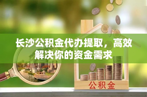 宜兴长沙公积金代办提取，高效解决你的资金需求