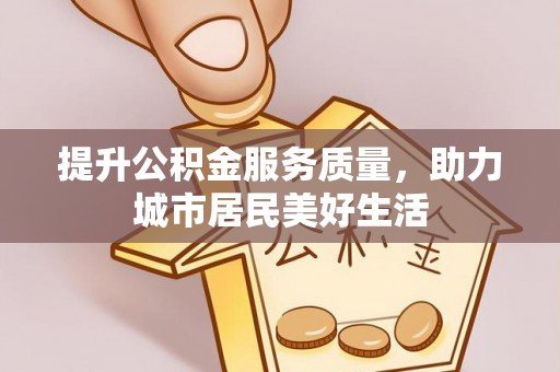 宜兴提升公积金服务质量，助力城市居民美好生活
