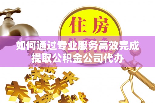 宜兴如何通过专业服务高效完成提取公积金公司代办