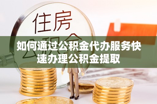 宜兴如何通过公积金代办服务快速办理公积金提取