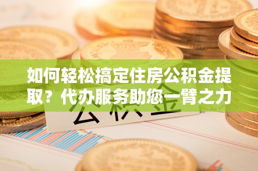 宜兴如何轻松搞定住房公积金提取？代办服务助您一臂之力