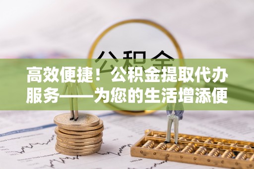 宜兴高效便捷！公积金提取代办服务——为您的生活增添便利