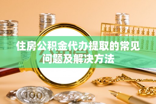 宜兴住房公积金代办提取的常见问题及解决方法