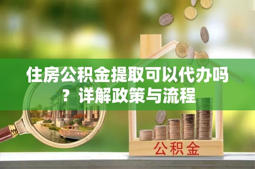 宜兴住房公积金提取可以代办吗？详解政策与流程