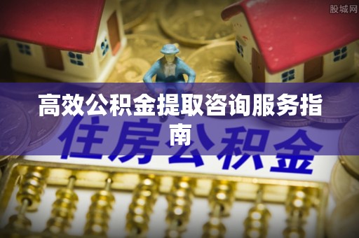 宜兴高效公积金提取咨询服务指南