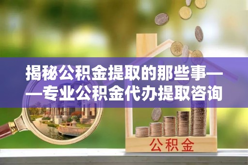 宜兴揭秘公积金提取的那些事——专业公积金代办提取咨询服务指南