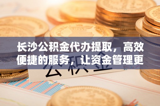 宜兴长沙公积金代办提取，高效便捷的服务，让资金管理更轻松