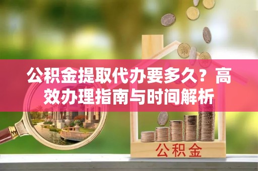 宜兴公积金提取代办要多久？高效办理指南与时间解析