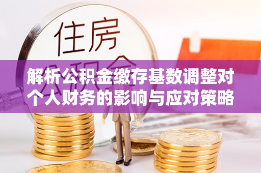 宜兴解析公积金缴存基数调整对个人财务的影响与应对策略