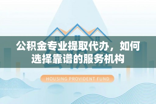 宜兴公积金专业提取代办，如何选择靠谱的服务机构